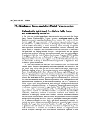 Principles and Concepts128
The Neoclassical Counterrevolution: Market Fundamentalism
Challenging the Statist Model: Free Markets, Public Choice,
and Market-Friendly Approaches
In the 1980s, the political ascendancy of conservative governments in the United
States, Canada, Britain, and West Germany brought a neoclassical counterrevolu-
tion in economic theory and policy. In developed nations, this counterrevolution
favored supply-side macroeconomic policies, rational expectations theories, and
the privatization of public corporations. In developing countries it called for freer
markets and the dismantling of public ownership, statist planning, and govern-
ment regulation of economic activities. Neoclassicists obtained controlling votes
on the boards of the world’s two most powerful international financial agencies—
the World Bank and the International Monetary Fund. In conjunction and with the
simultaneous erosion of influence of organizations such as the International Labor
Organization (ILO), the United Nations Development Program (UNDP), and the
United Nations Conference on Trade and Development (UNCTAD), which more
fully represent the views of LDC delegates, it was inevitable that the neoconserva-
tive, free-market challenge to the interventionist arguments of dependence theo-
rists would gather momentum.
The central argument of the neoclassical counterrevolution is that underdevel-
opment results from poor resource allocation due to incorrect pricing policies and
too much state intervention by overly active developing-nation governments.
Rather, the leading writers of the counterrevolution school, including Lord Peter
Bauer, Deepak Lal, Ian Little, Harry Johnson, Bela Balassa, Jagdish Bhagwati, and
Anne Krueger, argue that it is this very state intervention in economic activity that
slows the pace of economic growth. The neoliberals argue that by permitting com-
petitive free markets to flourish, privatizing state-owned enterprises, promoting
free trade and export expansion, welcoming investors from developed countries,
and eliminating the plethora of government regulations and price distortions in
factor, product, and financial markets, both economic efficiency and economic
growth will be stimulated. Contrary to the claims of the dependence theorists, the
neoclassical counterrevolutionaries argue that the ThirdWorld is under-developed
not because of the predatory activities of the First World and the international
agencies that it controls but rather because of the heavy hand of the state and the
corruption, inefficiency, and lack of economic incentives that permeate the
economies of developing nations. What is needed, therefore, is not a reform of the
international economic system, a restructuring of dualistic developing economies,
an increase in foreign aid, attempts to control population growth, or a more effec-
tive development planning system. Rather, it is simply a matter of promoting free
markets and laissez-faire economics within the context of permissive governments
that allow the “magic of the marketplace” and the “invisible hand” of market prices
to guide resource allocation and stimulate economic development. They point
both to the success of countries like South Korea, Taiwan, and Singapore as “free
market” examples (although, as we shall see later, these Asian Tigers are far from
 