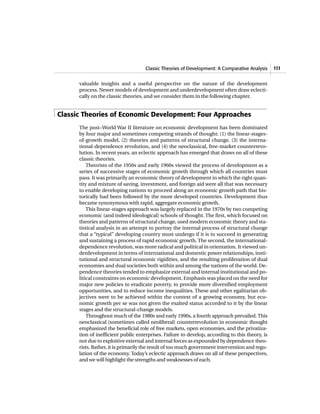 Classic Theories of Development: A Comparative Analysis 111
valuable insights and a useful perspective on the nature of the development
process. Newer models of development and underdevelopment often draw eclecti-
cally on the classic theories, and we consider them in the following chapter.
Classic Theories of Economic Development: Four Approaches
The post–World War II literature on economic development has been dominated
by four major and sometimes competing strands of thought: (1) the linear-stages-
of-growth model, (2) theories and patterns of structural change, (3) the interna-
tional-dependence revolution, and (4) the neoclassical, free-market counterrevo-
lution. In recent years, an eclectic approach has emerged that draws on all of these
classic theories.
Theorists of the 1950s and early 1960s viewed the process of development as a
series of successive stages of economic growth through which all countries must
pass. It was primarily an economic theory of development in which the right quan-
tity and mixture of saving, investment, and foreign aid were all that was necessary
to enable developing nations to proceed along an economic growth path that his-
torically had been followed by the more developed countries. Development thus
became synonymous with rapid, aggregate economic growth.
This linear-stages approach was largely replaced in the 1970s by two competing
economic (and indeed ideological) schools of thought. The first, which focused on
theories and patterns of structural change, used modern economic theory and sta-
tistical analysis in an attempt to portray the internal process of structural change
that a “typical” developing country must undergo if it is to succeed in generating
and sustaining a process of rapid economic growth. The second, the international-
dependence revolution, was more radical and political in orientation. It viewed un-
derdevelopment in terms of international and domestic power relationships, insti-
tutional and structural economic rigidities, and the resulting proliferation of dual
economies and dual societies both within and among the nations of the world. De-
pendence theories tended to emphasize external and internal institutional and po-
litical constraints on economic development. Emphasis was placed on the need for
major new policies to eradicate poverty, to provide more diversified employment
opportunities, and to reduce income inequalities. These and other egalitarian ob-
jectives were to be achieved within the context of a growing economy, but eco-
nomic growth per se was not given the exalted status accorded to it by the linear
stages and the structural-change models.
Throughout much of the 1980s and early 1990s, a fourth approach prevailed. This
neoclassical (sometimes called neoliberal) counterrevolution in economic thought
emphasized the beneficial role of free markets, open economies, and the privatiza-
tion of inefficient public enterprises. Failure to develop, according to this theory, is
not due to exploitive external and internal forces as expounded by dependence theo-
rists. Rather, it is primarily the result of too much government intervention and regu-
lation of the economy. Today’s eclectic approach draws on all of these perspectives,
and we will highlight the strengths and weaknesses of each.
 