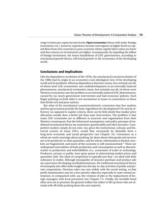 Classic Theories of Development: A Comparative Analysis 131
verge to lower per capita income levels. Open economies (those with trade, foreign
investment, etc.), however, experience income convergence at higher levels as cap-
ital flows from rich countries to poor countries where capital-labor ratios are lower
and thus returns on investments are higher. Consequently, by impeding the inflow
of foreign investment, the heavy-handedness of LDC governments, according to
neoclassical growth theory, will retard growth in the economies of the developing
world.
Conclusions and Implications
Like the dependence revolution of the 1970s, the neoclassical counterrevolution of
the 1980s had its origin in an economics-cum-ideological view of the developing
world and its problems.Whereas dependence theorists (many, but certainly not all,
of whom were LDC economists) saw underdevelopment as an externally induced
phenomenon, neoclassical revisionists (most, but certainly not all, of whom were
Western economists) saw the problem as an internally induced LDC phenomenon,
caused by too much government intervention and bad economic policies. Such
finger-pointing on both sides is not uncommon in issues so contentious as those
that divide rich and poor nations.
But what of the neoclassical counterrevolution’s contention that free markets
and less government provide the basic ingredients for development? On strictly ef-
ficiency (as opposed to equity) criteria, there can be little doubt that market price
allocation usually does a better job than state intervention. The problem is that
many LDC economies are so different in structure and organization from their
Western counterparts that the behavioral assumptions and policy precepts of tra-
ditional neoclassical theory are sometimes questionable and often incorrect. Com-
petitive markets simply do not exist, nor, given the institutional, cultural, and his-
torical context of many LDCs, would they necessarily be desirable from a
long-term economic and social perspective (see Chapter 16). Consumers as a
whole are rarely sovereign about anything, let alone about what goods and services
are to be produced, in what quantities, and for whom. Information is limited, mar-
kets are fragmented, and much of the economy is still nonmonetized.14
There are
widespread externalities of both production and consumption as well as disconti-
nuities in production and indivisibilities (i.e., economies of scale) in technology.
Producers, private or public, have great power in determining market prices and
quantities sold. The ideal of competition is typically just that—an ideal with little
substance in reality. Although monopolies of resource purchase and product sale
are a pervasive developing-world phenomenon, the traditional neoclassical theory
of monopoly also offers little insight into the day-to-day activities of public and pri-
vate corporations. Decision rules can vary widely with the social setting, so that
profit maximization may be a low-priority objective especially in state-owned en-
terprises, in comparison with, say, the creation of jobs or the replacement of for-
eign managers with local personnel (see Chapter 17). Finally, the invisible hand
often acts not to promote the general welfare but rather to lift up those who are al-
ready well-off while pushing down the vast majority.
 