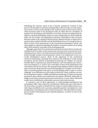Classic Theories of Development: A Comparative Analysis 133
identifying the numeric values of key economic parameters involved in that
process. The thoughts of international-dependence theorists alert us to the impor-
tance of the structure and workings of the world economy and the many ways in
which decisions made in the developed world can affect the lives of millions of
people in the developing world.Whether or not these activities are deliberately de-
signed to maintain developing nations in a state of dependence is often beside the
point. The fact of their very dependence and their vulnerability to key economic
decisions made in the capitals of North America, Western Europe, or Japan (not to
mention those made by the IMF and the World Bank) forces us to recognize the va-
lidity of many of the propositions of the international-dependence school. The
same applies to arguments regarding the dualistic structures and the role of ruling
elites in the domestic economies of the developing world.
Although a good deal of conventional neoclassical economic theory needs to be
modified to fit the unique social, institutional, and structural circumstances of de-
veloping nations, there is no doubt that promoting efficient production and distri-
bution through a proper, functioning price system is an integral part of any suc-
cessful development process. Many of the arguments of the neoclassical
counterrevolutionaries, especially those related to the inefficiency of state-owned
enterprises and the failures of development planning (see Chapter 16) and the
harmful effects of government-induced domestic and international price distor-
tions (see Chapters 8, 13, and 15) are as well taken as those of the dependence and
structuralist schools. By contrast, the unquestioning exaltation of free markets and
open economies along with the universal disparagement of public-sector leader-
ship in promoting growth with equity in the developing world is open to serious
challenge. As we shall discover all too often in Parts Two, Three, and Four, success-
ful development requires a skillful and judicious balancing of market pricing and
promotion where markets can indeed exist and operate efficiently, along with in-
telligent and equity-oriented government intervention in areas where unfettered
market forces would lead to undesirable economic and social outcomes.
In summary, each of these approaches to understanding development has
something to offer. Their respective contributions will become more clear later in
the book when we explore in detail both the origins of and possible solutions to a
wide range of problems such as poverty, population growth, unemployment, rural
development, international trade, and the environment. They also inform contem-
porary models of development and underdevelopment, to which we turn in the
next chapter.
 
