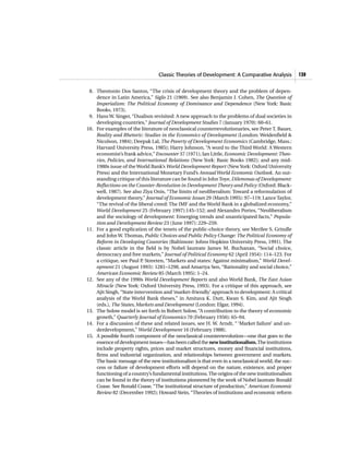 Classic Theories of Development: A Comparative Analysis 139
8. Theotonio Dos Santos, “The crisis of development theory and the problem of depen-
dence in Latin America,” Siglo 21 (1969). See also Benjamin J. Cohen, The Question of
Imperialism: The Political Economy of Dominance and Dependence (New York: Basic
Books, 1973).
9. Hans W. Singer, “Dualism revisited: A new approach to the problems of dual societies in
developing countries,” Journal of Development Studies 7 (January 1970): 60–61.
10. For examples of the literature of neoclassical counterrevolutionaries, see Peter T. Bauer,
Reality and Rhetoric: Studies in the Economics of Development (London: Weidenfield &
Nicolson, 1984); Deepak Lal, The Poverty of Development Economics (Cambridge, Mass.:
Harvard University Press, 1985); Harry Johnson, “A word to the Third World: A Western
economist’s frank advice,” Encounter 37 (1971); Ian Little, Economic Development: Theo-
ries, Policies, and International Relations (New York: Basic Books 1982); and any mid-
1980s issue of theWorld Bank’s World Development Report (NewYork: Oxford University
Press) and the International Monetary Fund’s AnnualWorld Economic Outlook. An out-
standing critique of this literature can be found in JohnToye, Dilemmas of Development:
Reflections on the Counter-Revolution in Development Theory and Policy (Oxford: Black-
well, 1987). See also Ziya Onis, “The limits of neoliberalism: Toward a reformulation of
development theory,” Journal of Economic Issues 29 (March 1995): 97–119; Lance Taylor,
“The revival of the liberal creed: The IMF and the World Bank in a globalized economy,”
World Development 25 (February 1997):145–152; and Alexandro Portes, “Neoliberalism
and the sociology of development: Emerging trends and unanticipated facts,” Popula-
tion and Development Review 23 (June 1997): 229–259.
11. For a good explication of the tenets of the public-choice theory, see Merilee S. Grindle
and John W. Thomas, Public Choices and Public Policy Change: The Political Economy of
Reform in Developing Countries (Baltimore: Johns Hopkins University Press, 1991). The
classic article in the field is by Nobel laureate James M. Buchanan, “Social choice,
democracy and free markets,” Journal of Political Economy 62 (April 1954): 114–123. For
a critique, see Paul P. Streeten, “Markets and states: Against minimalism,” World Devel-
opment 21 (August 1993): 1281–1298, and Amartya Sen, “Rationality and social choice,”
American Economic Review 85 (March 1995): 1–24.
12. See any of the 1990s World Development Reports and also World Bank, The East Asian
Miracle (New York: Oxford University Press, 1993). For a critique of this approach, see
Ajit Singh,“State intervention and‘market-friendly’ approach to development: A critical
analysis of the World Bank theses,” in Amitava K. Dutt, Kwan S. Kim, and Ajit Singh
(eds.), The States, Markets and Development (London: Elgar, 1994).
13. The Solow model is set forth in Robert Solow, “A contribution to the theory of economic
growth,” Quarterly Journal of Economics 70 (February 1956): 65–94.
14. For a discussion of these and related issues, see H. W. Arndt, “ ‘Market failure’ and un-
derdevelopment,” World Development 16 (February 1988).
15. A possible fourth component of the neoclassical counterrevolution—one that goes to the
essence of development issues—has been called the newinstitutionalism.The institutions
include property rights, prices and market structures, money and financial institutions,
firms and industrial organization, and relationships between government and markets.
The basic message of the new institutionalism is that even in a neoclassical world, the suc-
cess or failure of development efforts will depend on the nature, existence, and proper
functioning of a country’s fundamental institutions.The origins of the new institutionalism
can be found in the theory of institutions pioneered by the work of Nobel laureate Ronald
Coase. See Ronald Coase, “The institutional structure of production,” American Economic
Review 82 (December 1992); Howard Stein, “Theories of institutions and economic reform
 