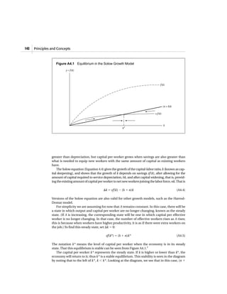 Principles and Concepts142
greater than depreciation, but capital per worker grows when savings are also greater than
what is needed to equip new workers with the same amount of capital as existing workers
have.
The Solow equation (Equation 4.4) gives the growth of the capital-labor ratio,k (known as cap-
ital deepening), and shows that the growth of k depends on savings sf(k), after allowing for the
amount of capital required to service depreciation, ␦k, and after capital widening, that is, provid-
ingtheexistingamountofcapitalperworkertonetnewworkersjoiningthelaborforce,nk.Thatis
⌬k ϭ sf(k) Ϫ (␦ ϩ n)k (A4.4)
Versions of the Solow equation are also valid for other growth models, such as the Harrod-
Domar model.
For simplicity we are assuming for now that A remains constant. In this case, there will be
a state in which output and capital per worker are no longer changing, known as the steady
state. (If A is increasing, the corresponding state will be one in which capital per effective
worker is no longer changing. In that case, the number of effective workers rises as A rises;
this is because when workers have higher productivity, it is as if there were extra workers on
the job.) To find this steady state, set ⌬k ϭ 0:
sf(k*) ϭ (␦ ϩ n)k* (A4.5)
The notation k* means the level of capital per worker when the economy is in its steady
state. That this equilibrium is stable can be seen from Figure A4.1.2
The capital per worker k* represents the steady state. If k is higher or lower than k*, the
economy will return to it; thus k* is a stable equilibrium. This stability is seen in the diagram
by noting that to the left of k*, k Ͻ k*. Looking at the diagram, we see that in this case, (n ϩ
(n + δ)k
k
k*
y = f(k)
f(k)
s f(k)
Figure A4.1 Equilibrium in the Solow Growth Model
 