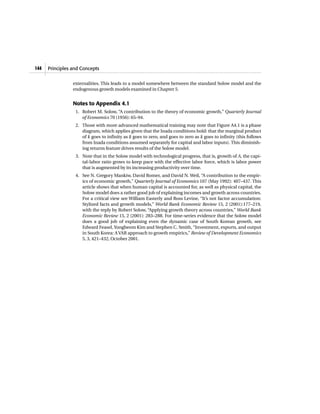 externalities. This leads to a model somewhere between the standard Solow model and the
endogenous growth models examined in Chapter 5.
Notes to Appendix 4.1
1. Robert M. Solow, “A contribution to the theory of economic growth,” Quarterly Journal
of Economics 70 (1956): 65–94.
2. Those with more advanced mathematical training may note that Figure A4.1 is a phase
diagram, which applies given that the Inada conditions hold: that the marginal product
of k goes to infinity as k goes to zero, and goes to zero as k goes to infinity (this follows
from Inada conditions assumed separately for capital and labor inputs). This diminish-
ing returns feature drives results of the Solow model.
3. Note that in the Solow model with technological progress, that is, growth of A, the capi-
tal-labor ratio grows to keep pace with the effective labor force, which is labor power
that is augmented by its increasing productivity over time.
4. See N. Gregory Mankiw, David Romer, and David N. Weil, “A contribution to the empir-
ics of economic growth,” Quarterly Journal of Economics 107 (May 1992): 407–437. This
article shows that when human capital is accounted for, as well as physical capital, the
Solow model does a rather good job of explaining incomes and growth across countries.
For a critical view see William Easterly and Ross Levine, “It’s not factor accumulation:
Stylized facts and growth models,” World Bank Economic Review 15, 2 (2001):177–219,
with the reply by Robert Solow, “Applying growth theory across countries,” World Bank
Economic Review 15, 2 (2001): 283–288. For time-series evidence that the Solow model
does a good job of explaining even the dynamic case of South Korean growth, see
Edward Feasel,Yongbeom Kim and Stephen C. Smith, “Investment, exports, and output
in South Korea: AVAR approach to growth empirics,” Review of Development Economics
5, 3, 421–432, October 2001.
Principles and Concepts144
 