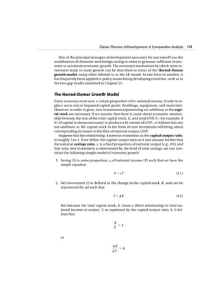 Classic Theories of Development: A Comparative Analysis 113
One of the principal strategies of development necessary for any takeoff was the
mobilization of domestic and foreign saving in order to generate sufficient invest-
ment to accelerate economic growth.The economic mechanism by which more in-
vestment leads to more growth can be described in terms of the Harrod-Domar
growth model, today often referred to as the AK model. In one form or another, it
has frequently been applied to policy issues facing developing countries, such as in
the two-gap model examined in Chapter 15.
The Harrod-Domar Growth Model
Every economy must save a certain proportion of its national income, if only to re-
place worn-out or impaired capital goods (buildings, equipment, and materials).
However, in order to grow, new investments representing net additions to the capi-
tal stock are necessary. If we assume that there is some direct economic relation-
ship between the size of the total capital stock, K, and total GNP, Y—for example, if
$3 of capital is always necessary to produce a $1 stream of GNP—it follows that any
net additions to the capital stock in the form of new investment will bring about
corresponding increases in the flow of national output, GNP.
Suppose that this relationship, known in economics as the capital-output ratio,
is roughly 3 to 1. If we define the capital-output ratio as k and assume further that
the national savings ratio, s, is a fixed proportion of national output (e.g., 6%) and
that total new investment is determined by the level of total savings, we can con-
struct the following simple model of economic growth:
1. Saving (S) is some proportion, s, of national income (Y) such that we have the
simple equation
S ϭ sY (4.1)
2. Net investment (I) is defined as the change in the capital stock, K, and can be
represented by ⌬K such that
I ϭ ⌬K (4.2)
But because the total capital stock, K, bears a direct relationship to total na-
tional income or output, Y, as expressed by the capital-output ratio, k, it fol-
lows that
or
⌬K
⌬Y
ϭ k
K
Y
ϭ k
 