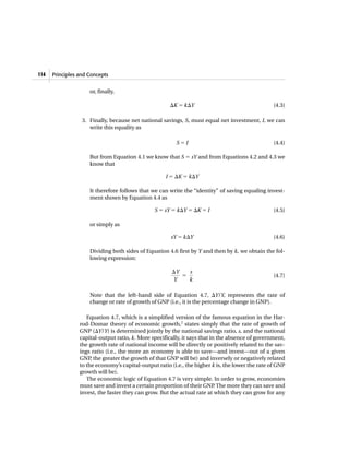 Principles and Concepts114
or, finally,
⌬K ϭ k⌬Y (4.3)
3. Finally, because net national savings, S, must equal net investment, I, we can
write this equality as
S ϭ I (4.4)
But from Equation 4.1 we know that S ϭ sY and from Equations 4.2 and 4.3 we
know that
I ϭ ⌬K ϭ k⌬Y
It therefore follows that we can write the “identity” of saving equaling invest-
ment shown by Equation 4.4 as
S ϭ sY ϭ k⌬Y ϭ ⌬K ϭ I (4.5)
or simply as
sY ϭ k⌬Y (4.6)
Dividing both sides of Equation 4.6 first by Y and then by k, we obtain the fol-
lowing expression:
(4.7)
Note that the left-hand side of Equation 4.7, ⌬Y/Y, represents the rate of
change or rate of growth of GNP (i.e., it is the percentage change in GNP).
Equation 4.7, which is a simplified version of the famous equation in the Har-
rod-Domar theory of economic growth,2
states simply that the rate of growth of
GNP (⌬Y/Y) is determined jointly by the national savings ratio, s, and the national
capital-output ratio, k. More specifically, it says that in the absence of government,
the growth rate of national income will be directly or positively related to the sav-
ings ratio (i.e., the more an economy is able to save—and invest—out of a given
GNP, the greater the growth of that GNP will be) and inversely or negatively related
to the economy’s capital-output ratio (i.e., the higher k is, the lower the rate of GNP
growth will be).
The economic logic of Equation 4.7 is very simple. In order to grow, economies
must save and invest a certain proportion of their GNP. The more they can save and
invest, the faster they can grow. But the actual rate at which they can grow for any
⌬Y
Y
ϭ
s
k
 