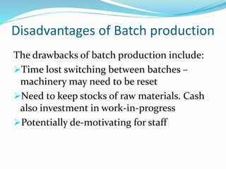Disadvantages of Batch production
The drawbacks of batch production include:
Time lost switching between batches –
machinery may need to be reset
Need to keep stocks of raw materials. Cash
also investment in work-in-progress
Potentially de-motivating for staff
 