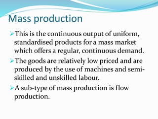 Mass production
This is the continuous output of uniform,
standardised products for a mass market
which offers a regular, continuous demand.
The goods are relatively low priced and are
produced by the use of machines and semi-
skilled and unskilled labour.
A sub-type of mass production is flow
production.
 