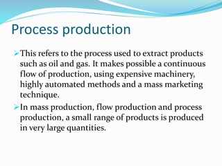 Process production
This refers to the process used to extract products
such as oil and gas. It makes possible a continuous
flow of production, using expensive machinery,
highly automated methods and a mass marketing
technique.
In mass production, flow production and process
production, a small range of products is produced
in very large quantities.
 