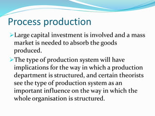 Process production
Large capital investment is involved and a mass
market is needed to absorb the goods
produced.
The type of production system will have
implications for the way in which a production
department is structured, and certain theorists
see the type of production system as an
important influence on the way in which the
whole organisation is structured.
 