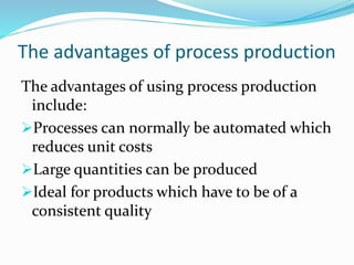 The advantages of process production
The advantages of using process production
include:
Processes can normally be automated which
reduces unit costs
Large quantities can be produced
Ideal for products which have to be of a
consistent quality
 