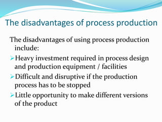 The disadvantages of process production
The disadvantages of using process production
include:
Heavy investment required in process design
and production equipment / facilities
Difficult and disruptive if the production
process has to be stopped
Little opportunity to make different versions
of the product
 