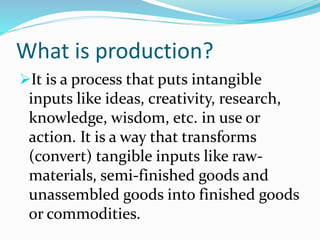 What is production?
It is a process that puts intangible
inputs like ideas, creativity, research,
knowledge, wisdom, etc. in use or
action. It is a way that transforms
(convert) tangible inputs like raw-
materials, semi-finished goods and
unassembled goods into finished goods
or commodities.
 