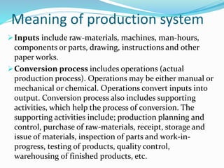 Meaning of production system
Inputs include raw-materials, machines, man-hours,
components or parts, drawing, instructions and other
paper works.
Conversion process includes operations (actual
production process). Operations may be either manual or
mechanical or chemical. Operations convert inputs into
output. Conversion process also includes supporting
activities, which help the process of conversion. The
supporting activities include; production planning and
control, purchase of raw-materials, receipt, storage and
issue of materials, inspection of parts and work-in-
progress, testing of products, quality control,
warehousing of finished products, etc.
 