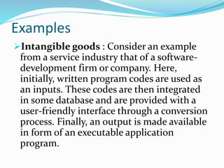 Examples
Intangible goods : Consider an example
from a service industry that of a software-
development firm or company. Here,
initially, written program codes are used as
an inputs. These codes are then integrated
in some database and are provided with a
user-friendly interface through a conversion
process. Finally, an output is made available
in form of an executable application
program.
 