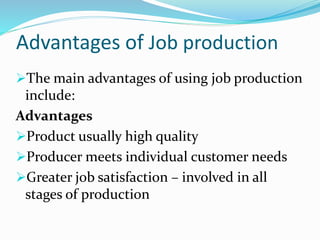 Advantages of Job production
The main advantages of using job production
include:
Advantages
Product usually high quality
Producer meets individual customer needs
Greater job satisfaction – involved in all
stages of production
 