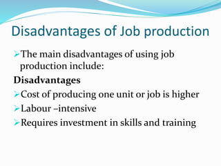 Disadvantages of Job production
The main disadvantages of using job
production include:
Disadvantages
Cost of producing one unit or job is higher
Labour –intensive
Requires investment in skills and training
 