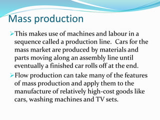 Mass production
This makes use of machines and labour in a
sequence called a production line. Cars for the
mass market are produced by materials and
parts moving along an assembly line until
eventually a finished car rolls off at the end.
Flow production can take many of the features
of mass production and apply them to the
manufacture of relatively high-cost goods like
cars, washing machines and TV sets.
 