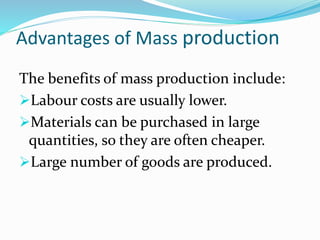 Advantages of Mass production
The benefits of mass production include:
Labour costs are usually lower.
Materials can be purchased in large
quantities, so they are often cheaper.
Large number of goods are produced.
 