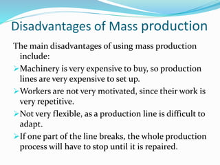 Disadvantages of Mass production
The main disadvantages of using mass production
include:
Machinery is very expensive to buy, so production
lines are very expensive to set up.
Workers are not very motivated, since their work is
very repetitive.
Not very flexible, as a production line is difficult to
adapt.
If one part of the line breaks, the whole production
process will have to stop until it is repaired.
 
