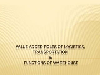VALUE ADDED ROLES OF LOGISTICS,
TRANSPORTATION
&
FUNCTIONS OF WAREHOUSE
 