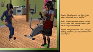 Aelwin: “How long do you think I can
balance this ball on my foot for?”
Aislin: “About how long it takes before
mom comes back into the room to get
you to do your homework.”
Aelwin: “Very funny. But I don’t see you
making a dent in your pile of homework
over there.”
 
