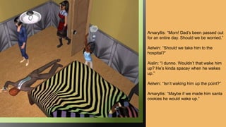 Amaryllis: “Mom! Dad’s been passed out
for an entire day. Should we be worried.”
Aelwin: “Should we take him to the
hospital?”
Aislin: “I dunno. Wouldn’t that wake him
up? He’s kinda spacey when he wakes
up.”
Aelwin: “Isn’t waking him up the point?”
Amaryllis: “Maybe if we made him santa
cookies he would wake up.”
 