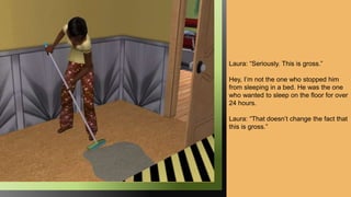 Laura: “Seriously. This is gross.”
Hey, I’m not the one who stopped him
from sleeping in a bed. He was the one
who wanted to sleep on the floor for over
24 hours.
Laura: “That doesn’t change the fact that
this is gross.”
 