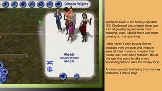 Welcome back to the Absedy Alphabet
ISBI Challenge! Last chapter there was
a lot of growing up and even more
pranking. Well, I guess there was more
growing up than pranking.
I also haven’t been buying clothes
because they are poor and I want to
save all their money to invest in their
house, and their future mansion. But at
this rate it is going to take a very
loooooong time to save the money for it.
Anyway, enough blathering about money
problems. Time to play!
 