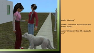 Aislin: “Hi puppy.”
Aelwin: “I think that is more like a wolf
than a puppy.”
Aislin: “Whatever. He’s still a puppy to
me.”
 