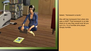 Aelwin: “Homework is dumb.”
She still has homework from when she
was a child!? That homework is so late
there is no way they would ever let you
turn it in. I’m a horrible sims player.
Simply horrible.
 