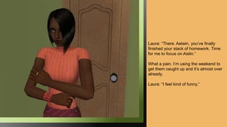 Laura: “There. Aelwin, you’ve finally
finished your stack of homework. Time
for me to focus on Aislin.”
What a pain. I’m using the weekend to
get them caught up and it’s almost over
already.
Laura: “I feel kind of funny.”
 