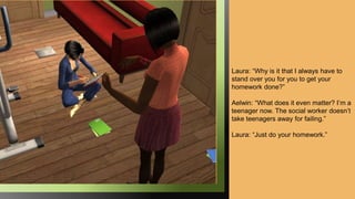 Laura: “Why is it that I always have to
stand over you for you to get your
homework done?”
Aelwin: “What does it even matter? I’m a
teenager now. The social worker doesn’t
take teenagers away for failing.”
Laura: “Just do your homework.”
 