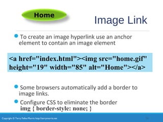 Copyright © Terry Felke-Morris http://terrymorris.net
Image Link
To create an image hyperlink use an anchor
element to contain an image element
Some browsers automatically add a border to
image links.
Configure CSS to eliminate the border
img { border-style: none; }
20
Home
<a href="index.html"><img src="home.gif"
height="19" width="85" alt="Home"></a>
 