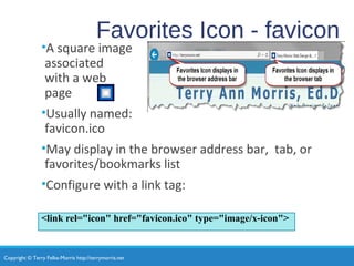 Copyright © Terry Felke-Morris http://terrymorris.net
Favorites Icon - favicon
•A square image
associated
with a web
page
•Usually named:
favicon.ico
•May display in the browser address bar, tab, or
favorites/bookmarks list
•Configure with a link tag:
<link rel="icon" href="favicon.ico" type="image/x-icon">
 