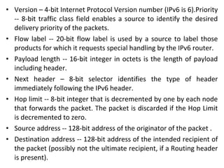 • Version – 4-bit Internet Protocol Version number (IPv6 is 6).Priority
-- 8-bit traffic class field enables a source to identify the desired
delivery priority of the packets.
• Flow label -- 20-bit flow label is used by a source to label those
products for which it requests special handling by the IPv6 router.
• Payload length -- 16-bit integer in octets is the length of payload
including header.
• Next header – 8-bit selector identifies the type of header
immediately following the IPv6 header.
• Hop limit -- 8-bit integer that is decremented by one by each node
that forwards the packet. The packet is discarded if the Hop Limit
is decremented to zero.
• Source address -- 128-bit address of the originator of the packet .
• Destination address -- 128-bit address of the intended recipient of
the packet (possibly not the ultimate recipient, if a Routing header
is present).
 