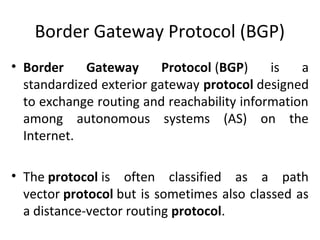 Border Gateway Protocol (BGP)
• Border Gateway Protocol (BGP) is a
standardized exterior gateway protocol designed
to exchange routing and reachability information
among autonomous systems (AS) on the
Internet.
• The protocol is often classified as a path
vector protocol but is sometimes also classed as
a distance-vector routing protocol.
 