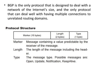 • BGP is the only protocol that is designed to deal with a
network of the Internet’s size, and the only protocol
that can deal well with having multiple connections to
unrelated routing domains.
 