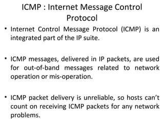 ICMP : Internet Message Control
Protocol
• Internet Control Message Protocol (ICMP) is an
integrated part of the IP suite.
• ICMP messages, delivered in IP packets, are used
for out-of-band messages related to network
operation or mis-operation.
• ICMP packet delivery is unreliable, so hosts can’t
count on receiving ICMP packets for any network
problems.
 