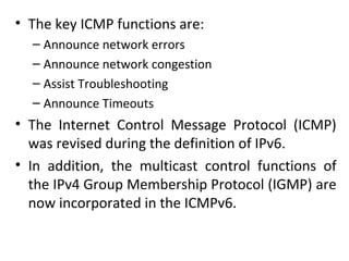 • The key ICMP functions are:
– Announce network errors
– Announce network congestion
– Assist Troubleshooting
– Announce Timeouts
• The Internet Control Message Protocol (ICMP)
was revised during the definition of IPv6.
• In addition, the multicast control functions of
the IPv4 Group Membership Protocol (IGMP) are
now incorporated in the ICMPv6.
 