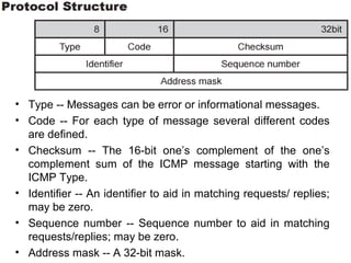 • Type -- Messages can be error or informational messages.
• Code -- For each type of message several different codes
are defined.
• Checksum -- The 16-bit one’s complement of the one’s
complement sum of the ICMP message starting with the
ICMP Type.
• Identifier -- An identifier to aid in matching requests/ replies;
may be zero.
• Sequence number -- Sequence number to aid in matching
requests/replies; may be zero.
• Address mask -- A 32-bit mask.
 