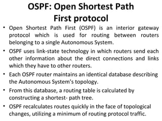 OSPF: Open Shortest Path
First protocol
• Open Shortest Path First (OSPF) is an interior gateway
protocol which is used for routing between routers
belonging to a single Autonomous System.
• OSPF uses link-state technology in which routers send each
other information about the direct connections and links
which they have to other routers.
• Each OSPF router maintains an identical database describing
the Autonomous System’s topology.
• From this database, a routing table is calculated by
constructing a shortest- path tree.
• OSPF recalculates routes quickly in the face of topological
changes, utilizing a minimum of routing protocol traffic.
 