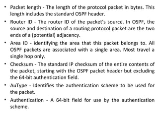 • Packet length - The length of the protocol packet in bytes. This
length includes the standard OSPF header.
• Router ID - The router ID of the packet’s source. In OSPF, the
source and destination of a routing protocol packet are the two
ends of a (potential) adjacency.
• Area ID - identifying the area that this packet belongs to. All
OSPF packets are associated with a single area. Most travel a
single hop only.
• Checksum - The standard IP checksum of the entire contents of
the packet, starting with the OSPF packet header but excluding
the 64-bit authentication field.
• AuType - Identifies the authentication scheme to be used for
the packet.
• Authentication - A 64-bit field for use by the authentication
scheme.
 