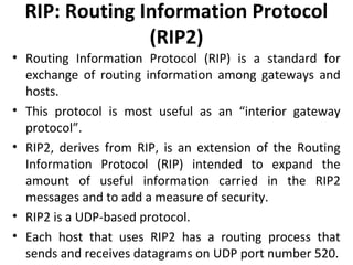 RIP: Routing Information Protocol
(RIP2)
• Routing Information Protocol (RIP) is a standard for
exchange of routing information among gateways and
hosts.
• This protocol is most useful as an “interior gateway
protocol”.
• RIP2, derives from RIP, is an extension of the Routing
Information Protocol (RIP) intended to expand the
amount of useful information carried in the RIP2
messages and to add a measure of security.
• RIP2 is a UDP-based protocol.
• Each host that uses RIP2 has a routing process that
sends and receives datagrams on UDP port number 520.
 
