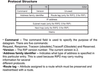 • Command -- The command field is used to specify the purpose of the
datagram. There are five commands:
Request, Response, Traceon (obsolete),Traceoff (Obsolete) and Reserved.
•Version -- The RIP version number. The current version is 2.
•Address family identifier -- Indicates what type of address is specified in
this particular entry. This is used because RIP2 may carry routing
information for several
different protocols.
•Route tag -- Attribute assigned to a route which must be preserved and
readvertised with a route.
 