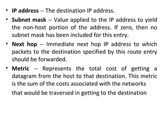 • IP address -- The destination IP address.
• Subnet mask -- Value applied to the IP address to yield
the non-host portion of the address. If zero, then no
subnet mask has been included for this entry.
• Next hop -- Immediate next hop IP address to which
packets to the destination specified by this route entry
should be forwarded.
• Metric -- Represents the total cost of getting a
datagram from the host to that destination. This metric
is the sum of the costs associated with the networks
that would be traversed in getting to the destination
 