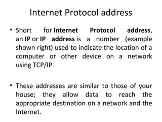 Internet Protocol address
• Short for Internet Protocol address,
an IP or IP address is a number (example
shown right) used to indicate the location of a
computer or other device on a network
using TCP/IP.
• These addresses are similar to those of your
house; they allow data to reach the
appropriate destination on a network and the
Internet.
 