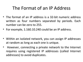 The Format of an IP Address
• The format of an IP address is a 32-bit numeric address
written as four numbers separated by periods. Each
number can be zero to 255.
• For example, 1.160.10.240 could be an IP address.
• Within an isolated network, you can assign IP addresses
at random as long as each one is unique.
• However, connecting a private network to the Internet
requires using registered IP addresses (called Internet
addresses) to avoid duplicates.
 