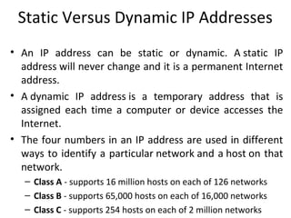 Static Versus Dynamic IP Addresses
• An IP address can be static or dynamic. A static IP
address will never change and it is a permanent Internet
address.
• A dynamic IP address is a temporary address that is
assigned each time a computer or device accesses the
Internet.
• The four numbers in an IP address are used in different
ways to identify a particular network and a host on that
network.
– Class A - supports 16 million hosts on each of 126 networks
– Class B - supports 65,000 hosts on each of 16,000 networks
– Class C - supports 254 hosts on each of 2 million networks
 