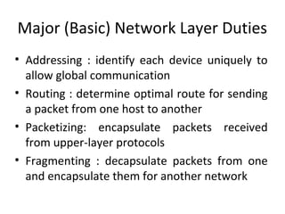 Major (Basic) Network Layer Duties
• Addressing : identify each device uniquely to
allow global communication
• Routing : determine optimal route for sending
a packet from one host to another
• Packetizing: encapsulate packets received
from upper-layer protocols
• Fragmenting : decapsulate packets from one
and encapsulate them for another network
 