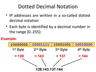 Dotted Decimal Notation
• IP addresses are written in a so-called dotted
decimal notation
• Each byte is identified by a decimal number in
the range [0..255]:
 